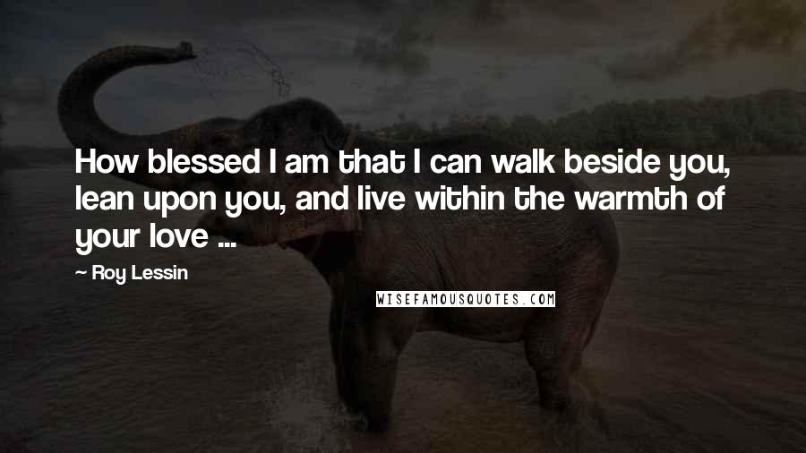 Roy Lessin Quotes: How blessed I am that I can walk beside you, lean upon you, and live within the warmth of your love ...