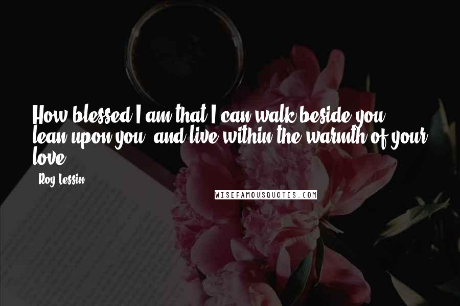 Roy Lessin Quotes: How blessed I am that I can walk beside you, lean upon you, and live within the warmth of your love ...