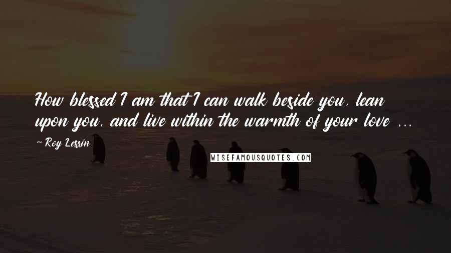 Roy Lessin Quotes: How blessed I am that I can walk beside you, lean upon you, and live within the warmth of your love ...