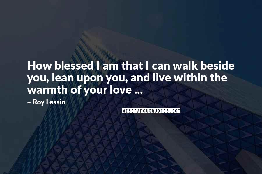 Roy Lessin Quotes: How blessed I am that I can walk beside you, lean upon you, and live within the warmth of your love ...