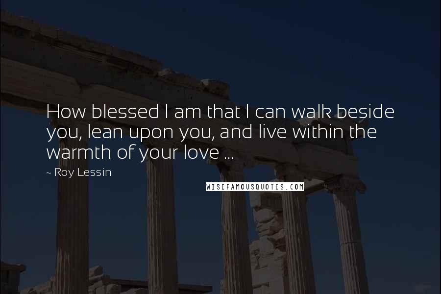 Roy Lessin Quotes: How blessed I am that I can walk beside you, lean upon you, and live within the warmth of your love ...