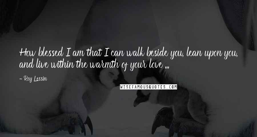 Roy Lessin Quotes: How blessed I am that I can walk beside you, lean upon you, and live within the warmth of your love ...