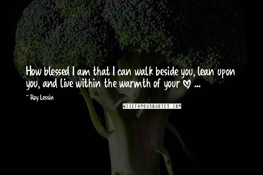 Roy Lessin Quotes: How blessed I am that I can walk beside you, lean upon you, and live within the warmth of your love ...