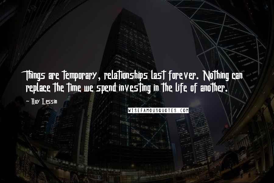 Roy Lessin Quotes: Things are temporary, relationships last forever. Nothing can replace the time we spend investing in the life of another.