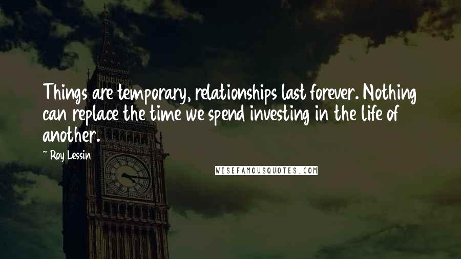 Roy Lessin Quotes: Things are temporary, relationships last forever. Nothing can replace the time we spend investing in the life of another.