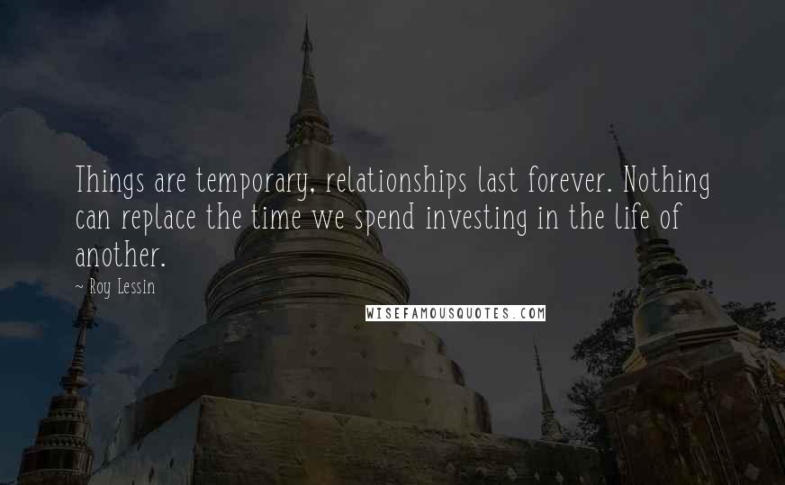 Roy Lessin Quotes: Things are temporary, relationships last forever. Nothing can replace the time we spend investing in the life of another.