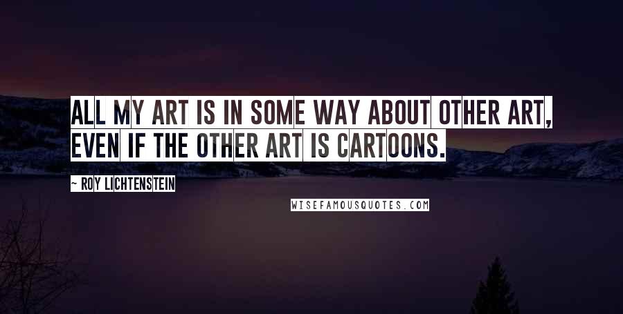 Roy Lichtenstein Quotes: All my art is in some way about other art, even if the other art is cartoons.