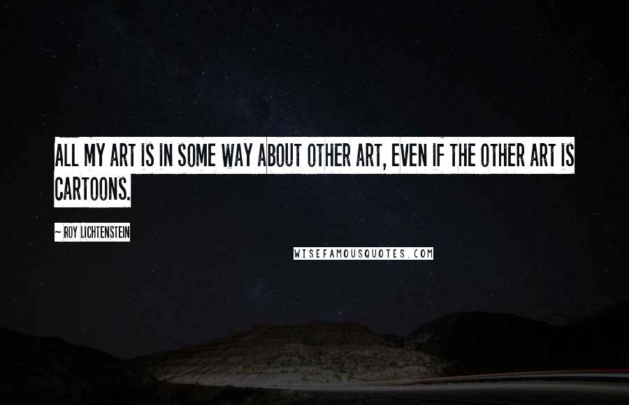 Roy Lichtenstein Quotes: All my art is in some way about other art, even if the other art is cartoons.