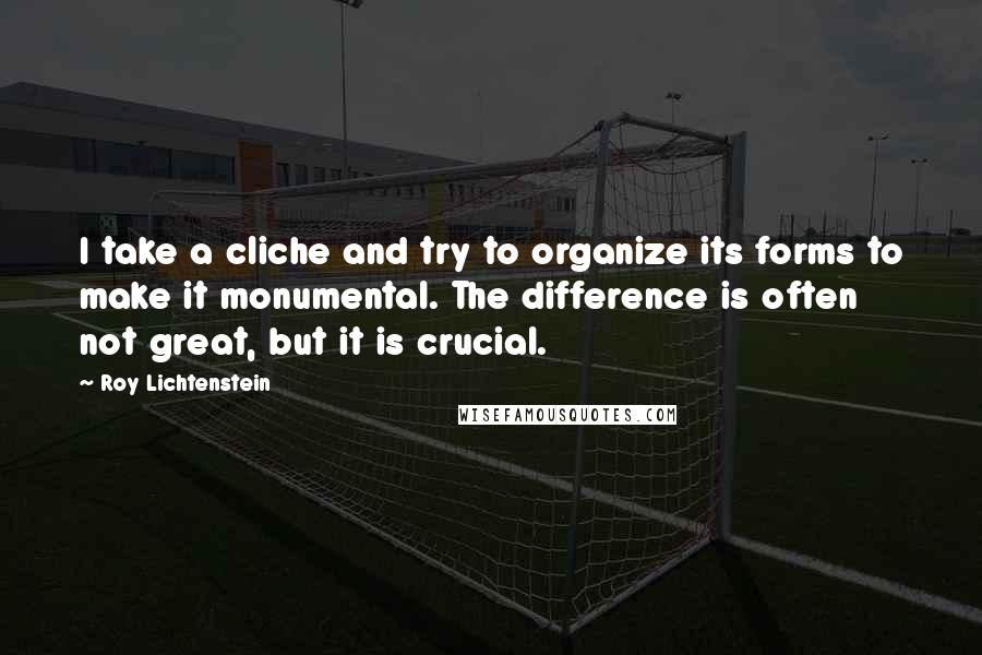 Roy Lichtenstein Quotes: I take a cliche and try to organize its forms to make it monumental. The difference is often not great, but it is crucial.