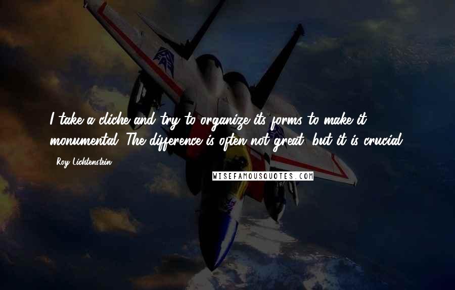 Roy Lichtenstein Quotes: I take a cliche and try to organize its forms to make it monumental. The difference is often not great, but it is crucial.