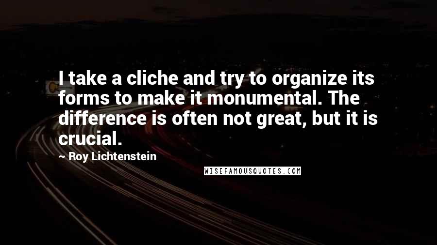 Roy Lichtenstein Quotes: I take a cliche and try to organize its forms to make it monumental. The difference is often not great, but it is crucial.