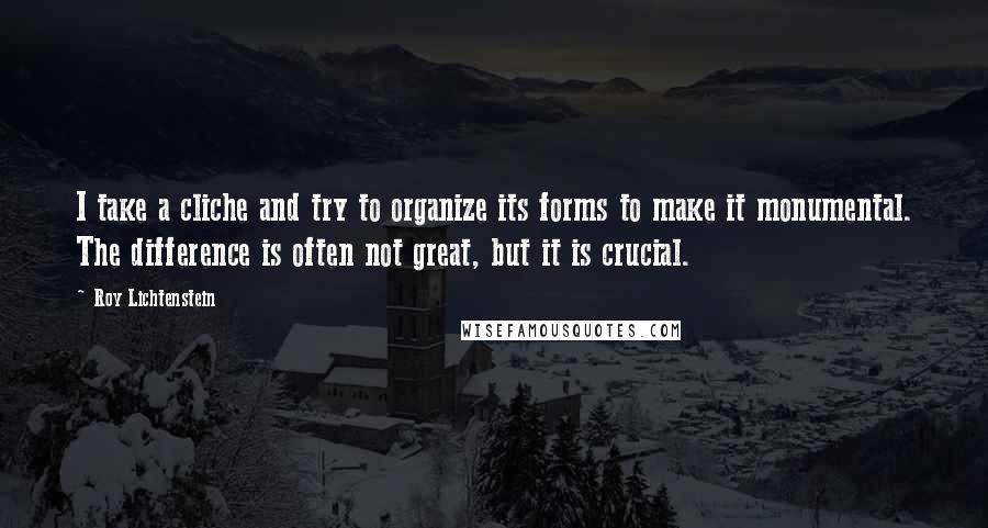 Roy Lichtenstein Quotes: I take a cliche and try to organize its forms to make it monumental. The difference is often not great, but it is crucial.