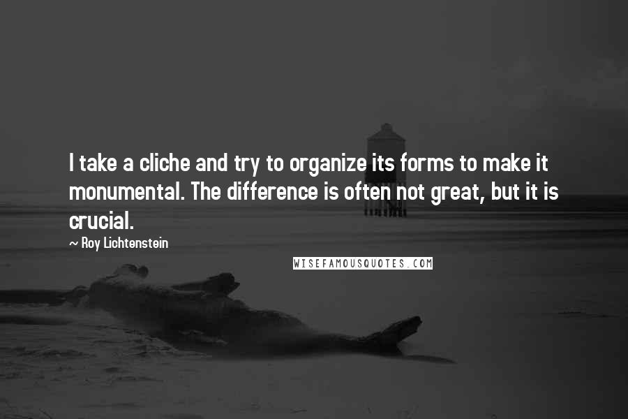 Roy Lichtenstein Quotes: I take a cliche and try to organize its forms to make it monumental. The difference is often not great, but it is crucial.