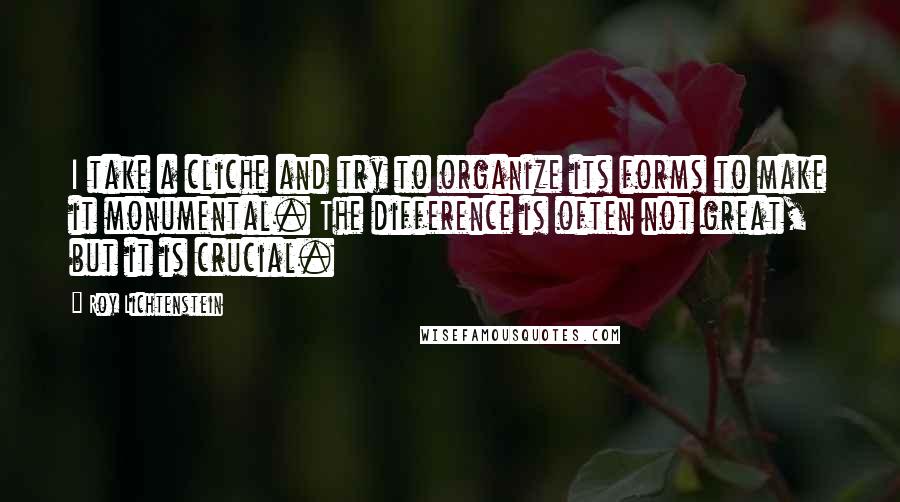 Roy Lichtenstein Quotes: I take a cliche and try to organize its forms to make it monumental. The difference is often not great, but it is crucial.