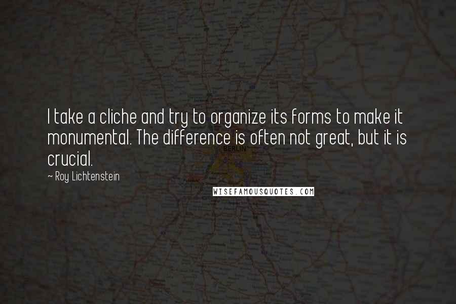 Roy Lichtenstein Quotes: I take a cliche and try to organize its forms to make it monumental. The difference is often not great, but it is crucial.