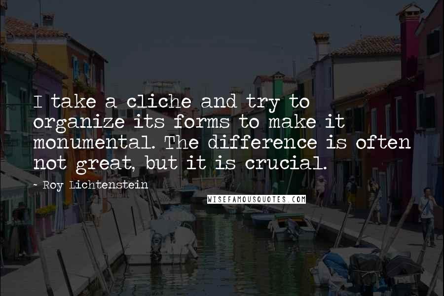 Roy Lichtenstein Quotes: I take a cliche and try to organize its forms to make it monumental. The difference is often not great, but it is crucial.