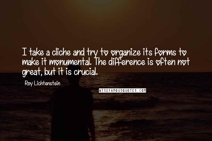 Roy Lichtenstein Quotes: I take a cliche and try to organize its forms to make it monumental. The difference is often not great, but it is crucial.