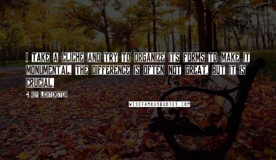 Roy Lichtenstein Quotes: I take a cliche and try to organize its forms to make it monumental. The difference is often not great, but it is crucial.
