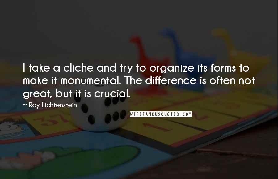 Roy Lichtenstein Quotes: I take a cliche and try to organize its forms to make it monumental. The difference is often not great, but it is crucial.