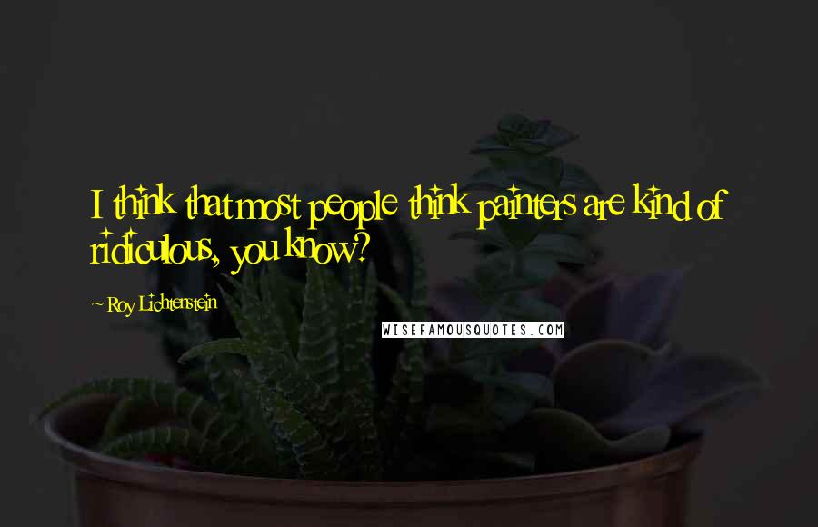 Roy Lichtenstein Quotes: I think that most people think painters are kind of ridiculous, you know?