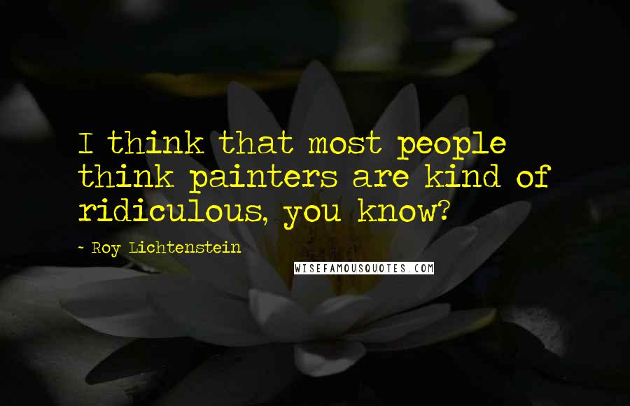 Roy Lichtenstein Quotes: I think that most people think painters are kind of ridiculous, you know?