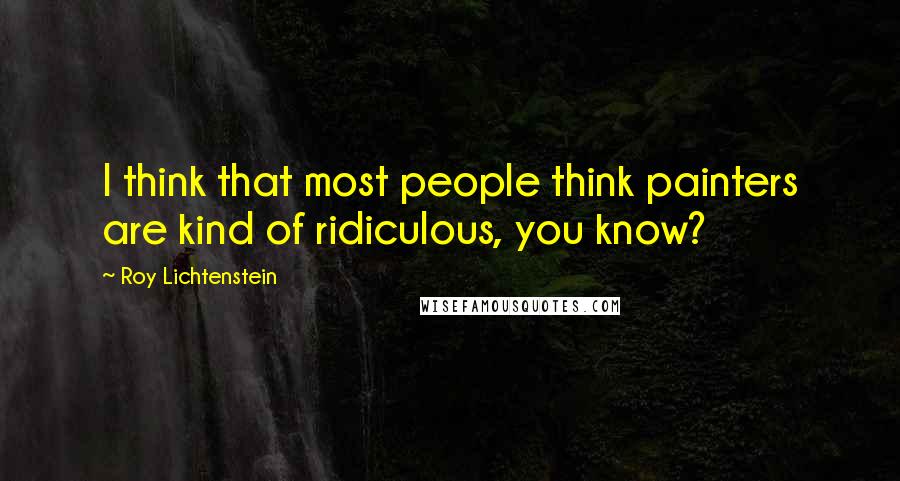 Roy Lichtenstein Quotes: I think that most people think painters are kind of ridiculous, you know?