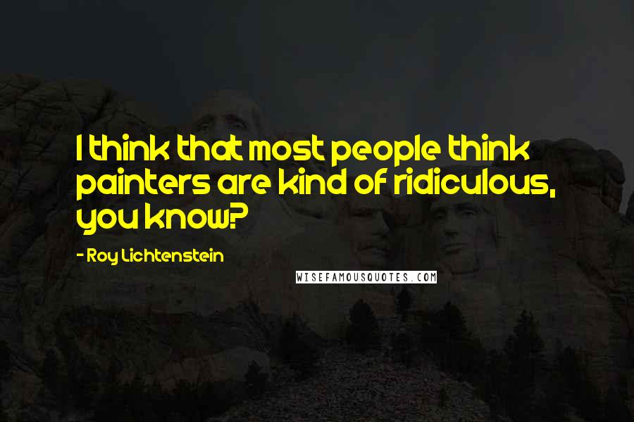 Roy Lichtenstein Quotes: I think that most people think painters are kind of ridiculous, you know?