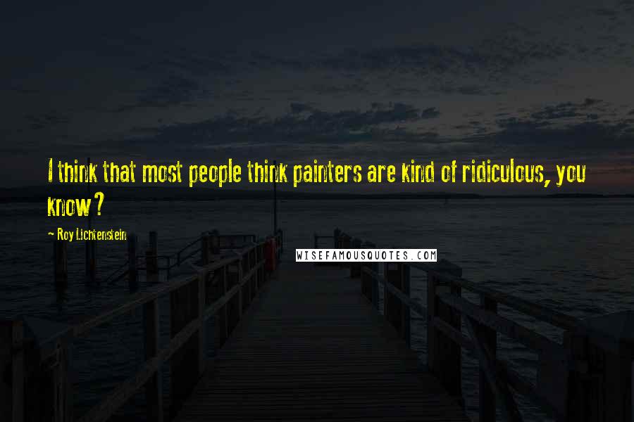 Roy Lichtenstein Quotes: I think that most people think painters are kind of ridiculous, you know?