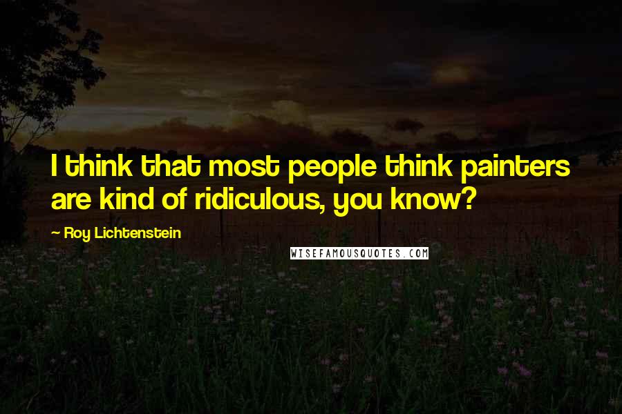 Roy Lichtenstein Quotes: I think that most people think painters are kind of ridiculous, you know?