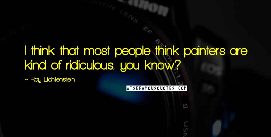 Roy Lichtenstein Quotes: I think that most people think painters are kind of ridiculous, you know?