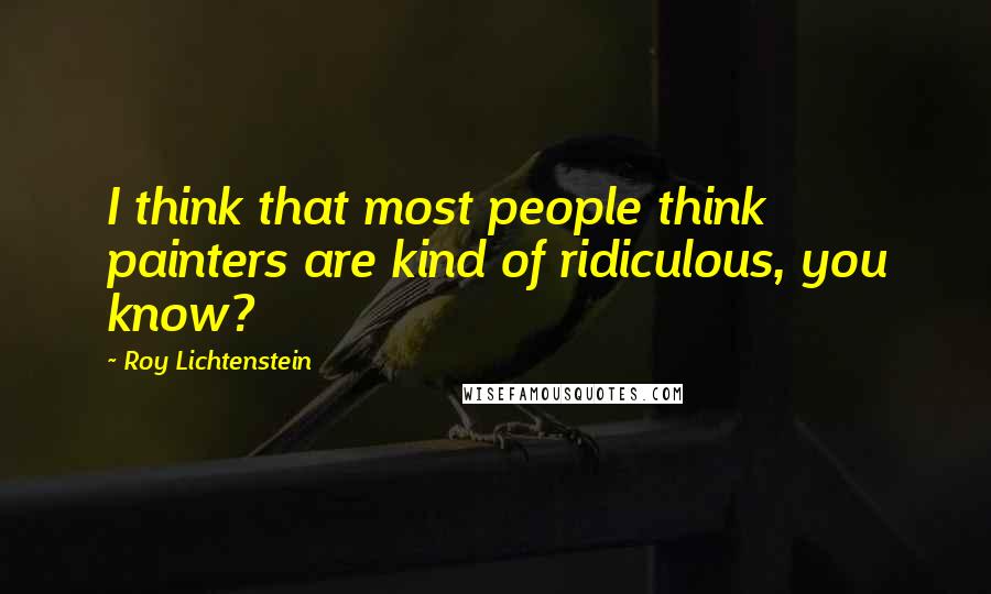 Roy Lichtenstein Quotes: I think that most people think painters are kind of ridiculous, you know?