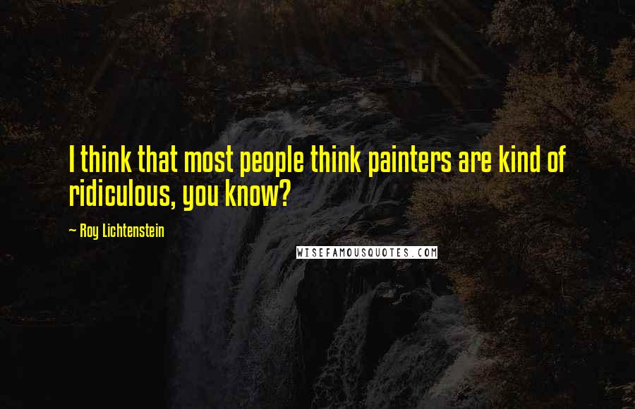 Roy Lichtenstein Quotes: I think that most people think painters are kind of ridiculous, you know?