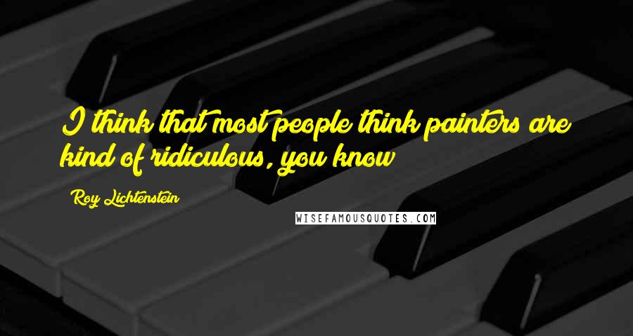 Roy Lichtenstein Quotes: I think that most people think painters are kind of ridiculous, you know?