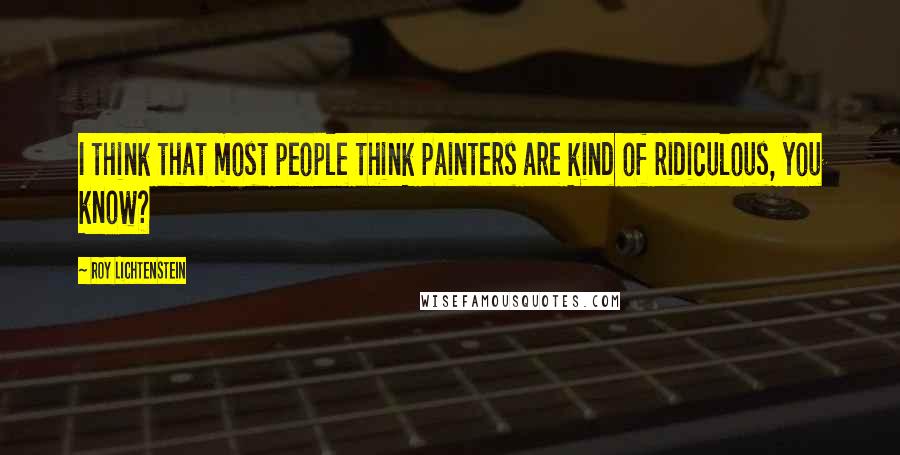 Roy Lichtenstein Quotes: I think that most people think painters are kind of ridiculous, you know?
