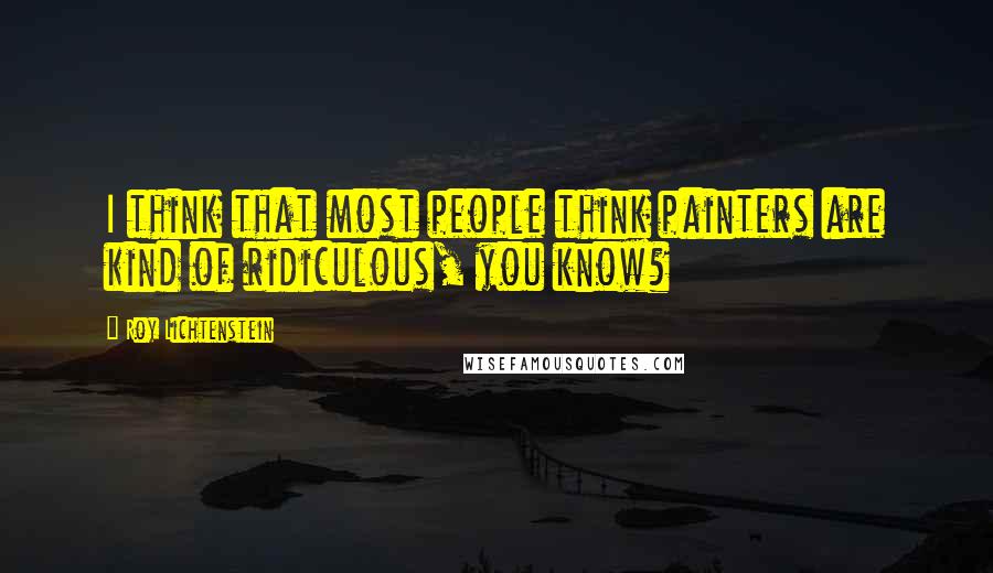 Roy Lichtenstein Quotes: I think that most people think painters are kind of ridiculous, you know?
