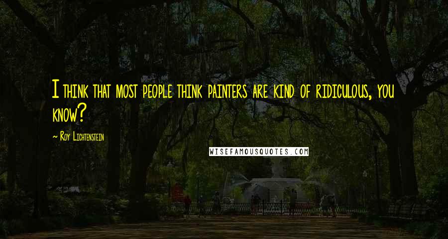 Roy Lichtenstein Quotes: I think that most people think painters are kind of ridiculous, you know?