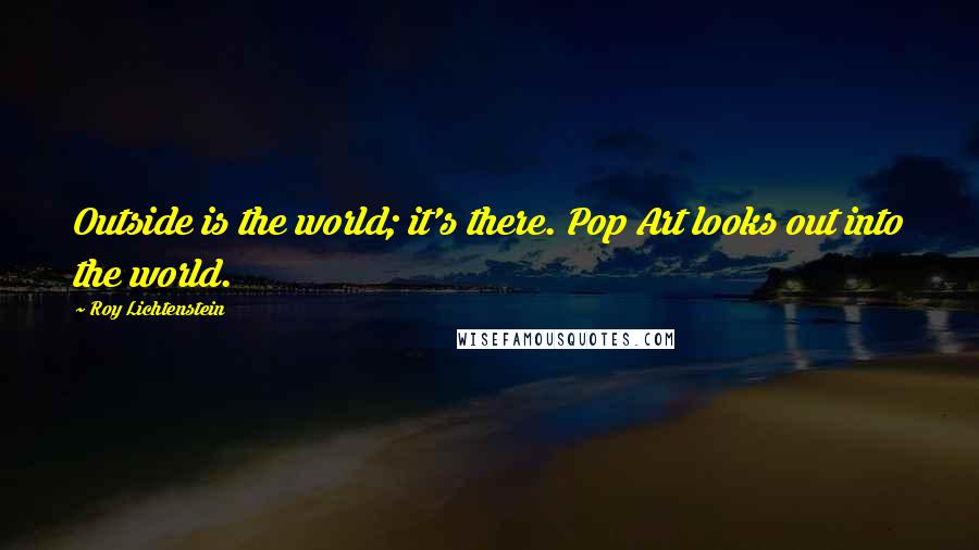 Roy Lichtenstein Quotes: Outside is the world; it's there. Pop Art looks out into the world.