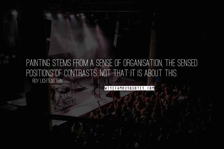 Roy Lichtenstein Quotes: Painting stems from a sense of organisation, the sensed positions of contrasts. Not that it is about this.