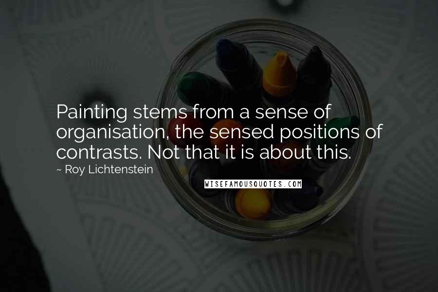 Roy Lichtenstein Quotes: Painting stems from a sense of organisation, the sensed positions of contrasts. Not that it is about this.