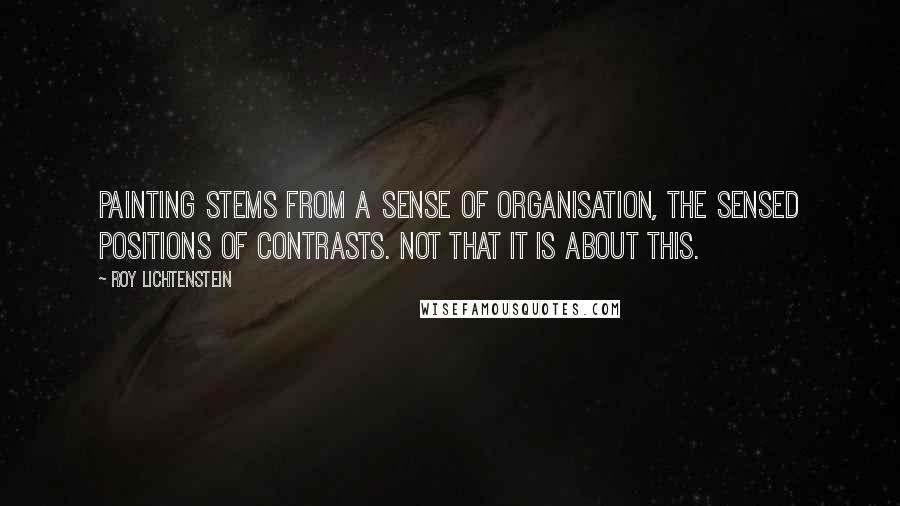 Roy Lichtenstein Quotes: Painting stems from a sense of organisation, the sensed positions of contrasts. Not that it is about this.