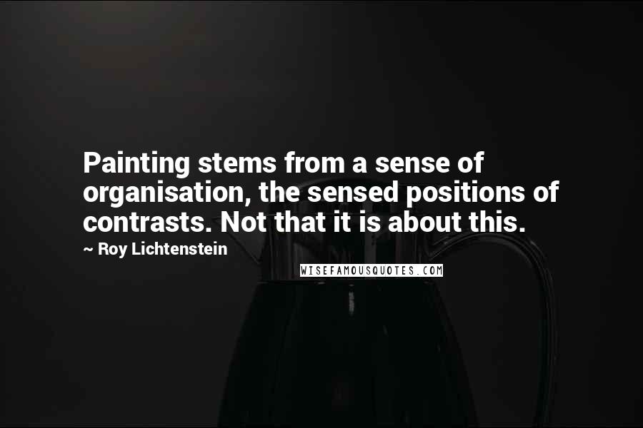 Roy Lichtenstein Quotes: Painting stems from a sense of organisation, the sensed positions of contrasts. Not that it is about this.