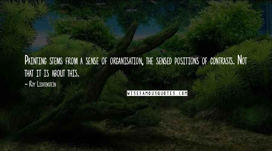 Roy Lichtenstein Quotes: Painting stems from a sense of organisation, the sensed positions of contrasts. Not that it is about this.