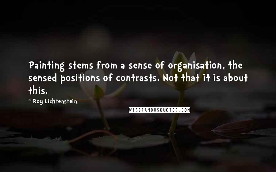 Roy Lichtenstein Quotes: Painting stems from a sense of organisation, the sensed positions of contrasts. Not that it is about this.