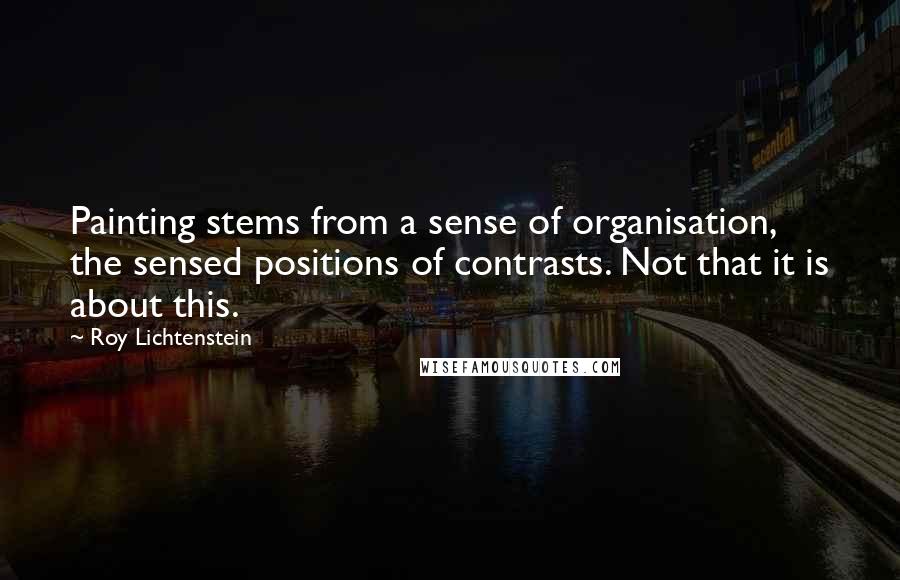 Roy Lichtenstein Quotes: Painting stems from a sense of organisation, the sensed positions of contrasts. Not that it is about this.