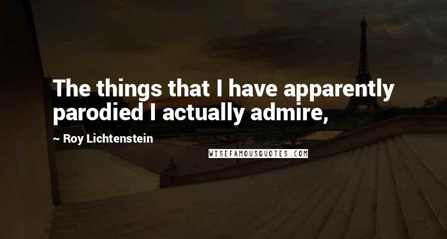 Roy Lichtenstein Quotes: The things that I have apparently parodied I actually admire,