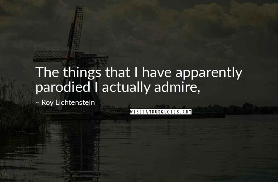 Roy Lichtenstein Quotes: The things that I have apparently parodied I actually admire,