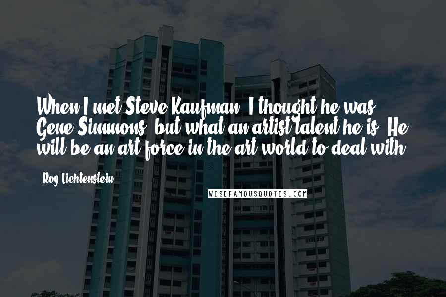 Roy Lichtenstein Quotes: When I met Steve Kaufman, I thought he was Gene Simmons, but what an artist talent he is. He will be an art force in the art world to deal with.