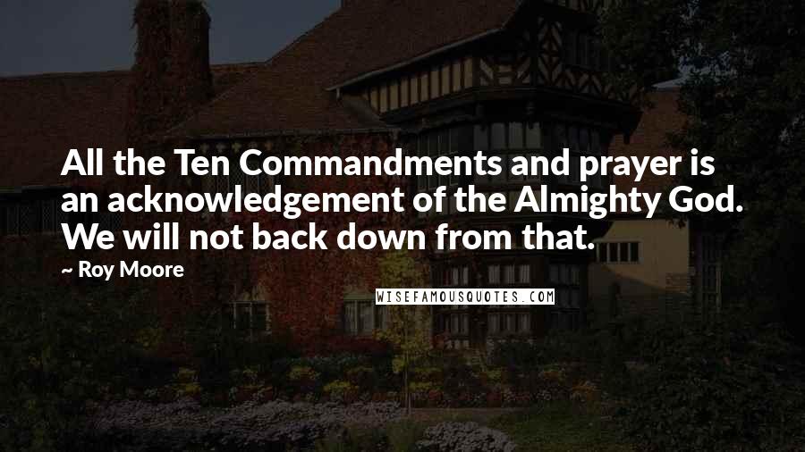 Roy Moore Quotes: All the Ten Commandments and prayer is an acknowledgement of the Almighty God. We will not back down from that.