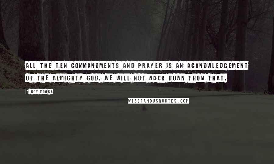 Roy Moore Quotes: All the Ten Commandments and prayer is an acknowledgement of the Almighty God. We will not back down from that.
