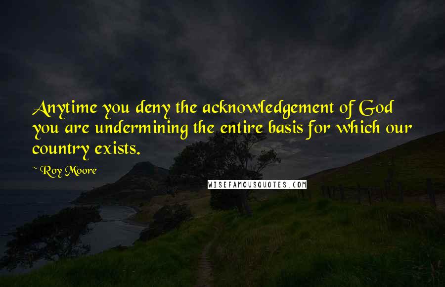 Roy Moore Quotes: Anytime you deny the acknowledgement of God you are undermining the entire basis for which our country exists.